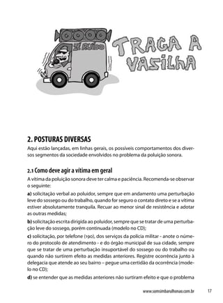 2. POSTURAS DIVERSAS
Aqui estão lançadas, em linhas gerais, os possíveis comportamentos dos diver-
sos segmentos da sociedade envolvidos no problema da poluição sonora.


2.1 Como deve agir a vítima em geral
A vítima da poluição sonora deve ter calma e paciência. Recomenda-se observar
o seguinte:
a) solicitação verbal ao poluidor, sempre que em andamento uma perturbação
leve do sossego ou do trabalho, quando for seguro o contato direto e se a vítima
estiver absolutamente tranquila. Recuar ao menor sinal de resistência e adotar
as outras medidas;
b) solicitação escrita dirigida ao poluidor, sempre que se tratar de uma perturba-
ção leve do sossego, porém continuada (modelo no CD);
c) solicitação, por telefone (190), dos serviços da polícia militar - anote o núme-
ro do protocolo de atendimento - e do órgão municipal de sua cidade, sempre
que se tratar de uma perturbação insuportável do sossego ou do trabalho ou
quando não surtirem efeito as medidas anteriores. Registre ocorrência junto à
delegacia que atende ao seu bairro – pegue uma certidão da ocorrência (mode-
lo no CD);
d) se entender que as medidas anteriores não surtiram efeito e que o problema

                                                         www.somsimbarulhonao.com.br   17
 