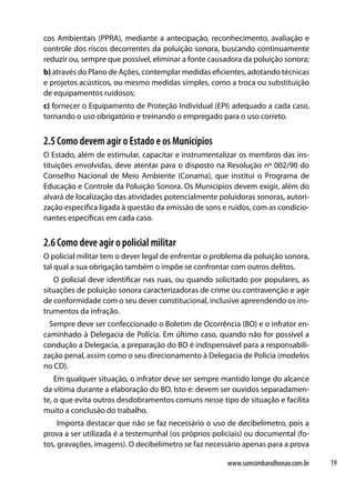 cos Ambientais (PPRA), mediante a antecipação, reconhecimento, avaliação e
controle dos riscos decorrentes da poluição sonora, buscando continuamente
reduzir ou, sempre que possível, eliminar a fonte causadora da poluição sonora;
b) através do Plano de Ações, contemplar medidas eficientes, adotando técnicas
e projetos acústicos, ou mesmo medidas simples, como a troca ou substituição
de equipamentos ruidosos;
c) fornecer o Equipamento de Proteção Individual (EPI) adequado a cada caso,
tornando o uso obrigatório e treinando o empregado para o uso correto.


2.5 Como devem agir o Estado e os Municípios
O Estado, além de estimular, capacitar e instrumentalizar os membros das ins-
tituições envolvidas, deve atentar para o disposto na Resolução nº 002/90 do
Conselho Nacional de Meio Ambiente (Conama), que institui o Programa de
Educação e Controle da Poluição Sonora. Os Municípios devem exigir, além do
alvará de localização das atividades potencialmente poluidoras sonoras, autori-
zação específica ligada à questão da emissão de sons e ruídos, com as condicio-
nantes específicas em cada caso.


2.6 Como deve agir o policial militar
O policial militar tem o dever legal de enfrentar o problema da poluição sonora,
tal qual a sua obrigação também o impõe se confrontar com outros delitos.
   O policial deve identificar nas ruas, ou quando solicitado por populares, as
situações de poluição sonora caracterizadoras de crime ou contravenção e agir
de conformidade com o seu dever constitucional, inclusive apreendendo os ins-
trumentos da infração.
  Sempre deve ser confeccionado o Boletim de Ocorrência (BO) e o infrator en-
caminhado à Delegacia de Polícia. Em último caso, quando não for possível a
condução a Delegacia, a preparação do BO é indispensável para a responsabili-
zação penal, assim como o seu direcionamento à Delegacia de Polícia (modelos
no CD).
    Em qualquer situação, o infrator deve ser sempre mantido longe do alcance
da vítima durante a elaboração do BO. Isto é: devem ser ouvidos separadamen-
te, o que evita outros desdobramentos comuns nesse tipo de situação e facilita
muito a conclusão do trabalho.
     Importa destacar que não se faz necessário o uso de decibelímetro, pois a
prova a ser utilizada é a testemunhal (os próprios policiais) ou documental (fo-
tos, gravações, imagens). O decibelímetro se faz necessário apenas para a prova

                                                       www.somsimbarulhonao.com.br   19
 