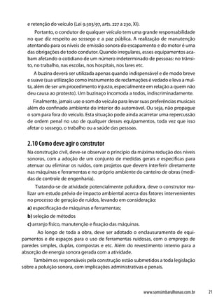 e retenção do veículo (Lei 9.503/97, arts. 227 a 230, XI).
      Portanto, o condutor de qualquer veículo tem uma grande responsabilidade
  no que diz respeito ao sossego e a paz pública. A realização de manutenção
  atentando para os níveis de emissão sonora do escapamento e do motor é uma
  das obrigações de todo condutor. Quando irregulares, esses equipamentos aca-
  bam afetando o cotidiano de um número indeterminado de pessoas: no trânsi-
  to, no trabalho, nas escolas, nos hospitais, nos lares etc.
      A buzina deverá ser utilizada apenas quando indispensável e de modo breve
  e suave (sua utilização como instrumento de reclamações é vedado e leva a mul-
  ta, além de ser um procedimento injusto, especialmente em relação a quem não
  deu causa ao protesto). Um buzinaço incomoda a todos, indiscriminadamente.
     Finalmente, jamais use o som do veículo para levar suas preferências musicais
  além do confinado ambiente do interior do automóvel. Ou seja, não propague
  o som para fora do veículo. Esta situação pode ainda acarretar uma repercussão
  de ordem penal no uso de qualquer desses equipamentos, toda vez que isso
  afetar o sossego, o trabalho ou a saúde das pessoas.


  2.10 Como deve agir o construtor
  Na construção civil, deve-se observar o princípio da máxima redução dos níveis
  sonoros, com a adoção de um conjunto de medidas gerais e específicas para
  atenuar ou eliminar os ruídos, com projetos que devem interferir diretamente
  nas máquinas e ferramentas e no próprio ambiente do canteiro de obras (medi-
  das de controle de engenharia).
      Tratando-se de atividade potencialmente poluidora, deve o construtor rea-
  lizar um estudo prévio de impacto ambiental acerca dos fatores intervenientes
  no processo de geração de ruídos, levando em consideração:
  a) especificação de máquinas e ferramentas;
  b) seleção de métodos
  c) arranjo físico, manutenção e fixação das máquinas.
       Ao longo de toda a obra, deve ser adotado o enclausuramento de equi-
pamentos e de espaços para o uso de ferramentas ruidosas, com o emprego de
paredes simples, duplas, compostas e etc. Além do revestimento interno para a
absorção de energia sonora gerada com a atividade.
     Também os responsáveis pela construção estão submetidos a toda legislação
sobre a poluição sonora, com implicações administrativas e penais.



                                                               www.somsimbarulhonao.com.br   21
 