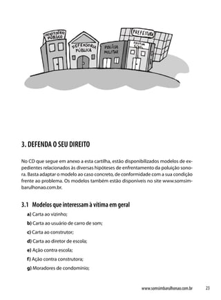 3. DEFENDA O SEU DIREITO
No CD que segue em anexo a esta cartilha, estão disponibilizados modelos de ex-
pedientes relacionados às diversas hipóteses de enfrentamento da poluição sono-
ra. Basta adaptar o modelo ao caso concreto, de conformidade com a sua condição
frente ao problema. Os modelos também estão disponíveis no site www.somsim-
barulhonao.com.br.


3.1 Modelos que interessam à vítima em geral
  a) Carta ao vizinho;
  b) Carta ao usuário de carro de som;
  c) Carta ao construtor;
  d) Carta ao diretor de escola;
  e) Ação contra escola;
  f) Ação contra construtora;
  g) Moradores de condomínio;



                                                       www.somsimbarulhonao.com.br   23
 