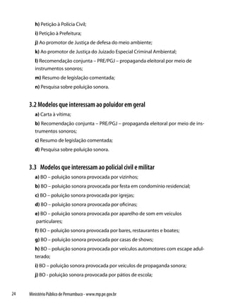 h) Petição à Polícia Civil;
        i) Petição à Prefeitura;
        j) Ao promotor de Justiça de defesa do meio ambiente;
        k) Ao promotor de Justiça do Juizado Especial Criminal Ambiental;
        l) Recomendação conjunta – PRE/PGJ – propaganda eleitoral por meio de
        instrumentos sonoros;
        m) Resumo de legislação comentada;
        n) Pesquisa sobre poluição sonora.


     3.2 Modelos que interessam ao poluidor em geral
        a) Carta à vítima;
        b) Recomendação conjunta – PRE/PGJ – propaganda eleitoral por meio de ins-
        trumentos sonoros;
        c) Resumo de legislação comentada;
        d) Pesquisa sobre poluição sonora.


     3.3 Modelos que interessam ao policial civil e militar
        a) BO – poluição sonora provocada por vizinhos;
        b) BO – poluição sonora provocada por festa em condomínio residencial;
        c) BO – poluição sonora provocada por igrejas;
        d) BO – poluição sonora provocada por oficinas;
        e) BO – poluição sonora provocada por aparelho de som em veículos
        particulares;
        f) BO – poluição sonora provocada por bares, restaurantes e boates;
        g) BO – poluição sonora provocada por casas de shows;
        h) BO – poluição sonora provocada por veículos automotores com escape adul-
        terado;
        i) BO – poluição sonora provocada por veículos de propaganda sonora;
        j) BO - poluição sonora provocada por pátios de escola;


24   Ministério Público de Pernambuco - www.mp.pe.gov.br
 