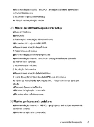 k) Recomendação conjunta – PRE/PGJ – propaganda eleitoral por meio de
  instrumentos sonoros;
  l) Resumo de legislação comentada;
  m) Pesquisa sobre poluição sonora.


3.4 Modelos que interessam ao promotor de Justiça
  a) Ação civil pública;
  b) Denúncia;
  c) Portaria para instauração de inquérito civil;
  d) Inquérito civil conjunto MPPE/MPT;
  e) Requisição de atuação da prefeitura;
  f) Recomendação à igrejas;
  g) Recomendação preliminar simplificada;
  h) Recomendação conjunta – PRE/PGJ – propaganda eleitoral por meio
  de instrumentos sonoros;
  i) Recomendação – clubes;
  j) Requisição de inquérito;
  k) Requisição de atuação da Polícia Militar;
  l) Termo de Ajustamento de Conduta (TAC) com prefeituras;
  m) Termo de Ajustamento de Conduta (TAC) - funcionamento de bares em
  Olinda;
  n) Termo de Cooperação Técnica;
  o) Resumo de legislação comentada;
  p) Pesquisa sobre poluição sonora.


3.5 Modelos que interessam às prefeituras
  a) Recomendação conjunta – PRE/PGJ – propaganda eleitoral por meio de ins-
  trumentos sonoros;
  b) Resumo de legislação comentada;



                                                     www.somsimbarulhonao.com.br   25
 
