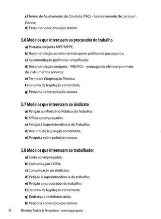 c) Termo de Ajustamento de Conduta (TAC) - funcionamento de bares em
        Olinda;
        d) Pesquisa sobre poluição sonora.


     3.6 Modelos que interessam ao procurador do trabalho
        a) Portaria conjunta MPT/MPPE;
        b) Recomendação ao setor de transporte público de passageiros;
        c) Recomendação preliminar simplificada;
        d) Recomendação conjunta – PRE/PGJ – propaganda eleitoral por meio
        de instrumentos sonoros;
        e) Termo de Cooperação Técnica;
        f) Resumo de legislação comentada;
        g) Pesquisa sobre poluição sonora.


     3.7 Modelos que interessam ao sindicato
        a) Petição ao Ministério Público do Trabalho;
        b) Ofício ao empregador;
        c) Petição à Superintendência do Trabalho;
        d) Resumo de legislação comentada;
        e) Pesquisa sobre poluição sonora.


     3.8 Modelos que interessam ao trabalhador
        a) Carta ao empregador;
        b) Comunicação à CIPA;
        c) Comunicação ao sindicato;
        d) Petição à superintendência do trabalho;
        e) Petição ao procurador do trabalho;
        f) Resumo de legislação comentada;
        g) Endereços e telefones úteis;
        h) Pesquisa sobre poluição sonora.
26   Ministério Público de Pernambuco - www.mp.pe.gov.br
 