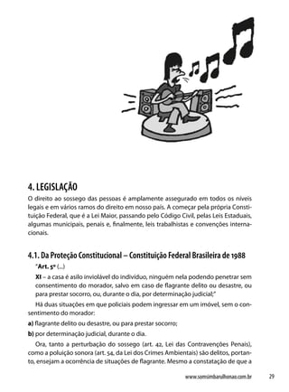 4. LEGISLAÇÃO
O direito ao sossego das pessoas é amplamente assegurado em todos os níveis
legais e em vários ramos do direito em nosso país. A começar pela própria Consti-
tuição Federal, que é a Lei Maior, passando pelo Código Civil, pelas Leis Estaduais,
algumas municipais, penais e, finalmente, leis trabalhistas e convenções interna-
cionais.


4.1. Da Proteção Constitucional – Constituição Federal Brasileira de 1988
  “Art. 5º (...)
  XI – a casa é asilo inviolável do indivíduo, ninguém nela podendo penetrar sem
  consentimento do morador, salvo em caso de flagrante delito ou desastre, ou
  para prestar socorro, ou, durante o dia, por determinação judicial;”
  Há duas situações em que policiais podem ingressar em um imóvel, sem o con-
sentimento do morador:
a) flagrante delito ou desastre, ou para prestar socorro;
b) por determinação judicial, durante o dia.
   Ora, tanto a perturbação do sossego (art. 42, Lei das Contravenções Penais),
como a poluição sonora (art. 54, da Lei dos Crimes Ambientais) são delitos, portan-
to, ensejam a ocorrência de situações de flagrante. Mesmo a constatação de que a

                                                            www.somsimbarulhonao.com.br   29
 