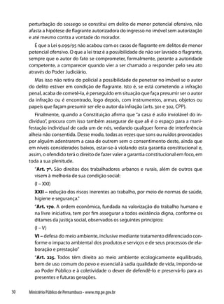perturbação do sossego se constitui em delito de menor potencial ofensivo, não
     afasta a hipótese de flagrante autorizadora do ingresso no imóvel sem autorização
     e até mesmo contra a vontade do morador.
        É que a Lei 9.099/95 não acabou com os casos de flagrante em delitos de menor
     potencial ofensivo. O que a lei traz é a possibilidade de não ser lavrado o flagrante,
     sempre que o autor do fato se comprometer, formalmente, perante a autoridade
     competente, a comparecer quando vier a ser chamado a responder pelo seu ato
     através do Poder Judiciário.
       Mas isso não retira do policial a possibilidade de penetrar no imóvel se o autor
     do delito estiver em condição de flagrante. Isto é, se está cometendo a infração
     penal, acaba de cometê-la, é perseguido em situação que faça presumir ser o autor
     da infração ou é encontrado, logo depois, com instrumentos, armas, objetos ou
     papeis que façam presumir ser ele o autor da infração (arts. 301 e 302, CPP).
        Finalmente, quando a Constituição afirma que “a casa é asilo inviolável do in-
     divíduo”, procura com isso também assegurar de que ali é o espaço para a mani-
     festação individual de cada um de nós, vedando qualquer forma de interferência
     alheia não consentida. Desse modo, todas as vezes que sons ou ruídos provocados
     por alguém adentrarem a casa de outrem sem o consentimento deste, ainda que
     em níveis considerados baixos, estar-se-á violando esta garantia constitucional e,
     assim, o ofendido terá o direito de fazer valer a garantia constitucional em foco, em
     toda a sua plenitude.
        “Art. 7º. São direitos dos trabalhadores urbanos e rurais, além de outros que
        visem à melhoria de sua condição social:
        (I – XXI)
        XXII – redução dos riscos inerentes ao trabalho, por meio de normas de saúde,
        higiene e segurança.”
        “Art. 170. A ordem econômica, fundada na valorização do trabalho humano e
        na livre iniciativa, tem por fim assegurar a todos existência digna, conforme os
        ditames da justiça social, observados os seguintes princípios:
        (I – V)
        VI – defesa do meio ambiente, inclusive mediante tratamento diferenciado con-
        forme o impacto ambiental dos produtos e serviços e de seus processos de ela-
        boração e prestação”
        “Art. 225. Todos têm direito ao meio ambiente ecologicamente equilibrado,
        bem de uso comum do povo e essencial à sadia qualidade de vida, impondo-se
        ao Poder Público e à coletividade o dever de defendê-lo e preservá-lo para as
        presentes e futuras gerações.

30   Ministério Público de Pernambuco - www.mp.pe.gov.br
 
