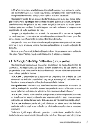(...) § 3°. As condutas e atividades consideradas lesivas ao meio ambiente sujeita-
  rão os infratores, pessoas físicas ou jurídicas, a sanções penais e administrativas,
  independentemente da obrigação de reparar os danos causados”.
  Os dispositivos são de um alcance bastante abrangente e, no que toca a polui-
ção sonora, inclui a proteção da qualidade dos sons que nos alcançam, compreen-
dendo o direito das pessoas de não serem atingidos com sons ou ruídos pertur-
badores, pois isso também é condição para um meio ambiente ecologicamente
equilibrado e à sadia qualidade de vida.
   Sempre que alguém abusa da emissão de sons ou ruídos, sem tentar impedir
ou minimizar suas consequências, está atingindo o meio ambiente em geral. Em
certos casos, especificamente, o meio ambiente do trabalho.
   A expressão meio ambiente não diz respeito apenas ao espaço natural, com-
preende o meio ambiente urbano formado pelas cidades, e o meio ambiente do
trabalho.
  Note-se que a Constituição Federal impôs o dever de preservar o meio ambiente
não só ao Poder Público, mas à coletividade, isto é: a todas as pessoas.


4.2 Da Proteção Civil - Código Civil Brasileiro (Lei n. 10.406/02)
   Os dispositivos legais abaixo transcritos disciplinam os chamados direitos de
vizinhança. As disposições aqui citadas tratam, exatamente, do uso anormal da
propriedade, onde se incluem os abusos de emissão sonora, eventualmente come-
tidos pela propriedade vizinha.
  “Art. 1.277. O proprietário ou o possuidor de um prédio tem o direito de fazer
  cessar as interferências prejudiciais à segurança, ao sossego e à saúde dos que o
  habitam, provocadas pela utilização de propriedade vizinha.
  Parágrafo único. Proíbem-se as interferências considerando-se a natureza da
  utilização do prédio, atendidas as normas que distribuem as edificações em zo-
  nas, e os limites ordinários de tolerância dos moradores da vizinhança.”
  “Art. 1.278. O direito a que se refere o artigo antecedente não prevalece quando
  as interferências forem justificadas por interesse público, caso em que o pro-
  prietário ou o possuidor, causador delas, pagará ao vizinho indenização cabal.”
  “Art. 1.279. Ainda que por decisão judicial devam ser toleradas as interferências,
  poderá o vizinho exigir a sua redução, ou eliminação, quando estas se tornarem
  possíveis.”
  Tudo isto significa que: além das garantias constitucionais, o cidadão dispõe
também de uma robusta proteção no âmbito civil. Quer dizer que, além de recorrer


                                                            www.somsimbarulhonao.com.br   31
 