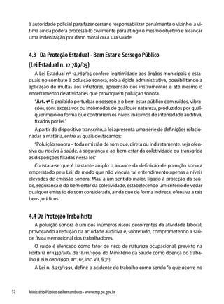 à autoridade policial para fazer cessar e responsabilizar penalmente o vizinho, a ví-
     tima ainda poderá processá-lo civilmente para atingir o mesmo objetivo e alcançar
     uma indenização por dano moral ou a sua saúde.


     4.3 Da Proteção Estadual - Bem Estar e Sossego Público
     (Lei Estadual n. 12.789/05)
       A Lei Estadual nº 12.789/05 confere legitimidade aos órgãos municipais e esta-
     duais no combate à poluição sonora, sob a égide administrativa, possibilitando a
     aplicação de multas aos infratores, apreensão dos instrumentos e até mesmo o
     encerramento de atividades que provoquem poluição sonora.
        “Art. 1º É proibido perturbar o sossego e o bem estar público com ruídos, vibra-
        ções, sons excessivos ou incômodos de qualquer natureza, produzidos por qual-
        quer meio ou forma que contrariem os níveis máximos de intensidade auditiva,
        fixados por lei.”
       A partir do dispositivo transcrito, a lei apresenta uma série de definições relacio-
     nadas a matéria, entre as quais destacamos:
        “Poluição sonora – toda emissão de som que, direta ou indiretamente, seja ofen-
     siva ou nociva à saúde, à segurança e ao bem-estar da coletividade ou transgrida
     as disposições fixadas nessa lei.”
        Constata-se que é bastante amplo o alcance da definição de poluição sonora
     emprestado pela Lei, de modo que não vincula tal entendimento apenas a níveis
     elevados de emissão sonora. Mas, a um sentido maior, ligado à proteção da saú-
     de, segurança e do bem estar da coletividade, estabelecendo um critério de vedar
     qualquer emissão de som considerada, ainda que de forma indireta, ofensiva a tais
     bens jurídicos.


     4.4 Da Proteção Trabalhista
       A poluição sonora é um dos inúmeros riscos decorrentes da atividade laboral,
     provocando a redução da acuidade auditiva e, sobretudo, comprometendo a saú-
     de física e emocional dos trabalhadores.
        O ruído é elencado como fator de risco de natureza ocupacional, previsto na
     Portaria nº 1339/MG, de 18/11/1999, do Ministério da Saúde como doença do traba-
     lho (Lei 8.080/1990, art. 6º, inc. VII, § 3º).
        A Lei n. 8.213/1991, define o acidente do trabalho como sendo “o que ocorre no



32   Ministério Público de Pernambuco - www.mp.pe.gov.br
 