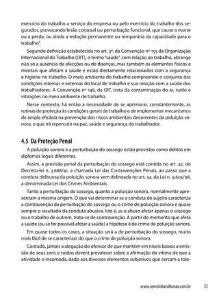 exercício do trabalho a serviço da empresa ou pelo exercício do trabalho dos se-
gurados, provocando lesão corporal ou perturbação funcional, que cause a morte
ou a perda, ou ainda a redução permanente ou temporária da capacidade para o
trabalho”.
   Segundo definição estabelecida no art. 3º, da Convenção nº 155 da Organização
Internacional do Trabalho (OIT), o termo “saúde”, com relação ao trabalho, abrange
não só a ausência de afecções ou de doenças, mas também os elementos físicos e
mentais que afetam a saúde e estão diretamente relacionados com a segurança
e higiene no trabalho. O meio ambiente do trabalho compreende o conjunto das
condições internas e externas do local de trabalho e sua relação com a saúde dos
trabalhadores. A Convenção nº 148, da OIT, trata da contaminação do ar, ruído e
vibrações no meio ambiente de trabalho.
   Nesse contexto, há então a necessidade de se aprimorar, constantemente, as
rotinas de proteção às condições gerais de trabalho e de implementar mecanismos
de ampla eficácia na prevenção dos riscos ambientais decorrentes da poluição so-
nora, o que irá repercutir na paz, saúde e segurança do trabalhador.


4.5 Da Proteção Penal
   A poluição sonora e a perturbação do sossego estão previstos como delitos em
diplomas legais diferentes.
   Assim, a previsão penal da perturbação do sossego está contida no art. 42, do
Decreto-lei n. 3.688/41, a chamada Lei das Contravenções Penais, ao passo que a
conduta delituosa da poluição sonora vem delineada no art. 54, da Lei n. 9.605/98,
a denominada Lei dos Crimes Ambientais.
   Tanto a perturbação do sossego, quanto a poluição sonora, normalmente apre-
sentam a mesma origem. O que vai determinar se a conduta do sujeito caracteriza
a contravenção da perturbação do sossego ou o crime de poluição sonora é quase
sempre o resultado da conduta abusiva. Isto é, se o abuso afetar apenas o sossego
ou o trabalho de outrem, trata-se de contravenção. A partir do momento que afeta
a saúde (ou se for possível afetar a saúde) a hipótese é de crime de poluição sonora.
  Em quase todos os casos, a situação será a de perturbação do sossego, muito
mais fácil de se caracterizar do que o crime de poluição sonora.
   Contudo, jamais a alegação do ofensor de que mantém em níveis baixos a emis-
são de seus sons e ruídos deverá prevalecer sobre a afirmação da vítima de que a
atividade o incomoda, dado aos diversos elementos subjetivos que cercam a tole-




                                                           www.somsimbarulhonao.com.br   33
 