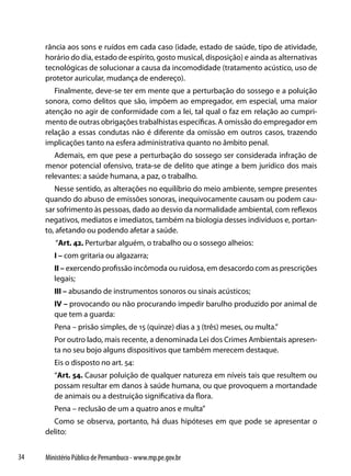rância aos sons e ruídos em cada caso (idade, estado de saúde, tipo de atividade,
     horário do dia, estado de espírito, gosto musical, disposição) e ainda as alternativas
     tecnológicas de solucionar a causa da incomodidade (tratamento acústico, uso de
     protetor auricular, mudança de endereço).
        Finalmente, deve-se ter em mente que a perturbação do sossego e a poluição
     sonora, como delitos que são, impõem ao empregador, em especial, uma maior
     atenção no agir de conformidade com a lei, tal qual o faz em relação ao cumpri-
     mento de outras obrigações trabalhistas específicas. A omissão do empregador em
     relação a essas condutas não é diferente da omissão em outros casos, trazendo
     implicações tanto na esfera administrativa quanto no âmbito penal.
        Ademais, em que pese a perturbação do sossego ser considerada infração de
     menor potencial ofensivo, trata-se de delito que atinge a bem jurídico dos mais
     relevantes: a saúde humana, a paz, o trabalho.
        Nesse sentido, as alterações no equilíbrio do meio ambiente, sempre presentes
     quando do abuso de emissões sonoras, inequivocamente causam ou podem cau-
     sar sofrimento às pessoas, dado ao desvio da normalidade ambiental, com reflexos
     negativos, mediatos e imediatos, também na biologia desses indivíduos e, portan-
     to, afetando ou podendo afetar a saúde.
        “Art. 42. Perturbar alguém, o trabalho ou o sossego alheios:
        I – com gritaria ou algazarra;
        II – exercendo profissão incômoda ou ruidosa, em desacordo com as prescrições
        legais;
        III – abusando de instrumentos sonoros ou sinais acústicos;
        IV – provocando ou não procurando impedir barulho produzido por animal de
        que tem a guarda:
        Pena – prisão simples, de 15 (quinze) dias a 3 (três) meses, ou multa.”
        Por outro lado, mais recente, a denominada Lei dos Crimes Ambientais apresen-
        ta no seu bojo alguns dispositivos que também merecem destaque.
        Eis o disposto no art. 54:
        “Art. 54. Causar poluição de qualquer natureza em níveis tais que resultem ou
        possam resultar em danos à saúde humana, ou que provoquem a mortandade
        de animais ou a destruição significativa da flora.
        Pena – reclusão de um a quatro anos e multa”
       Como se observa, portanto, há duas hipóteses em que pode se apresentar o
     delito:


34   Ministério Público de Pernambuco - www.mp.pe.gov.br
 