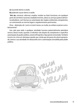 a) causando danos à saúde;
  b) podendo causar danos à saúde.
  “Art. 60. construir, reformar, ampliar, instalar ou fazer funcionar, em qualquer
  parte do território nacional, estabelecimentos, obras ou serviços potencialmen-
  te poluidores, sem licença ou autorização dos órgãos ambientais competentes,
  ou contrariando as normas legais e regulamentares pertinentes:
   Pena – detenção, de 1 (um) a 6 (seis) meses, ou multa, ou ambas as penas cumu-
lativamente.”
   Isso vale para toda e qualquer atividade humana potencialmente poluidora
sonora. Desse modo, quando o indivíduo não dispõe da competente e específica
autorização do poder público, estará infringindo o tipo penal comentado. Também
incorre no crime em destaque aquele que, ainda que de posse do alvará apropria-
do, exerce a sua atividade em desacordo com a autorização concedida pelo poder
público.




                                                         www.somsimbarulhonao.com.br   35
 