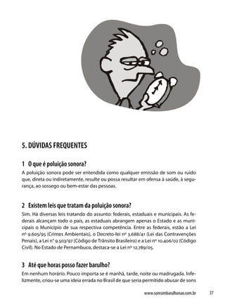 5. DÚVIDAS FREQUENTES

1 O que é poluição sonora?
A poluição sonora pode ser entendida como qualquer emissão de som ou ruído
que, direta ou indiretamente, resulte ou possa resultar em ofensa à saúde, à segu-
rança, ao sossego ou bem-estar das pessoas.


2 Existem leis que tratam da poluição sonora?
Sim. Há diversas leis tratando do assunto: federais, estaduais e municipais. As fe-
derais alcançam todo o país, as estaduais abrangem apenas o Estado e as muni-
cipais o Município de sua respectiva competência. Entre as federais, estão a Lei
nº 9.605/95 (Crimes Ambientais), o Decreto-lei nº 3.688/41 (Lei das Contravenções
Penais), a Lei n° 9.503/97 (Código de Trânsito Brasileiro) e a Lei nº 10.406/02 (Código
Civil). No Estado de Pernambuco, destaca-se a Lei nº 12.789/05.


3 Até que horas posso fazer barulho?
Em nenhum horário. Pouco importa se é manhã, tarde, noite ou madrugada. Infe-
lizmente, criou-se uma ideia errada no Brasil de que seria permitido abusar de sons

                                                             www.somsimbarulhonao.com.br   37
 