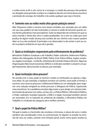 e ruídos entre as 8h e 22h, como se o sossego e a saúde das pessoas não pudesse
     ser atingido neste período. Lembre-se: o objetivo das leis em torno desse assunto é
     a proteção do sossego, do trabalho e da saúde, qualquer que seja o horário.


     4 Somente sons ou ruídos muito altos geram poluição sonora?
     Não. Pequenos ruídos e mesmo sons baixos emitidos, por exemplo, por um rádio
     em sua casa, podem ser tão incômodos e nocivos à saúde de terceiros quanto ou-
     tras fontes poluidoras mais perceptíveis. Tudo vai depender do contexto em que se
     acha inserida a vítima dos sons e ruídos produzidos. Se o som ou ruído que você
     produz de algum modo alcança aos ouvidos do seu vizinho, este é quem poderá
     dizer se é ou não aceitável. O princípio a ser observado é o de conter o som ou ruí-
     do no próprio ambiente em que ele é gerado.


     5 Quais as instituições responsáveis pelo enfrentamento do problema?
     Ministérios Públicos Estaduais e do Trabalho, Poder Judiciário, Defensoria Pública,
     Ordem dos Advogados do Brasil (OAB), Polícia Civil, Polícia Militar, órgãos estadu-
     ais, órgãos municipais - no Recife, a Diretoria de Controle Urbano (Dircon). Algumas
     Organizações Não Governamentais (ONG’s) e sindicatos também cumprem um pa-
     pel importante, denunciando os abusos, por exemplo.


     6 Quais instituições devo procurar?
     De acordo com o caso, pode-se recorrer a todas as instituições ou apenas a algu-
     mas delas. Se, por exemplo, a hipótese envolve um vizinho, você pode se limitar a
     escrever uma carta ou procurar a Defensoria Pública ou um advogado para nego-
     ciar uma solução amigável ou ainda procurar a Delegacia de Polícia, registrando
     uma ocorrência. Se o problema envolve algo maior e que atinge um número inde-
     terminado de pessoas (um clube, um bar, etc.), a Polícia Militar, o Ministério Público,
     o Poder Judiciário (Juizado Especial), a OAB e o órgão municipal também devem
     ser acionados. Em se tratando do ambiente de trabalho, o Ministério Público do
     Trabalho e o sindicato da categoria são o melhor caminho.


     7 Qual o papel da Polícia Militar?
     Tal qual o roubo e o homicídio são condutas criminosas, o abuso de sons e ruídos
     também são considerados crime ou contravenção. Se alguém se excede na emis-
     são de sons ou ruídos, comete uma infração penal, assim como quem assalta ou


38   Ministério Público de Pernambuco - www.mp.pe.gov.br
 