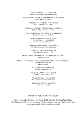 PR OCUR ADORIA GER AL DE JUSTIÇ A
                           Paulo Bar tolomeu R odr igues Varejão

                PR OCUR ADORIA REGIONAL DO TR ABALHO DA 6ª. REGIÃO
                                Fábio André de Far ias

                         TRIBUNAL DE JUSTIÇ A DE PERNAMBUCO
                               José Fer nandes de Lemos

                   TRIBUNAL REGIONAL DO TR ABALHO DA 6ª. REGIÃO
                           Eneida M elo Cor reia de Araújo

                  DEFENSORIA PÚBLIC A DO ESTADO DE PERNAMBUCO
                           Tereza Joac y G omes d e M elo

                          ORDEM DOS ADVOGADOS DO BR ASIL
                             SECCIONAL DE PERNAMBUCO
                               Henr ique Neves M ar iano

                         GOVERNO DO ESTADO DE PERNAMBUCO
                           Eduardo Henr ique Accioly Campos

                            PREFEITUR A DA CIDADE DO RECIFE
                               João da Costa B ezer ra Filho

               SECRE TARIA DE MEIO AMBIENTE DO MUNICÍPIO DO RECIFE
                                   R ober to Ar rais

       C ÂMAR A SE TORIAL DE AR TICULAÇ ÃO COM O MPPE, PODER JUDICIÁRIO E
                               DEFENSORIA PÚBLIC A
                                   Fausto Freitas

                              SECRE TARIA DE DEFESA SOCIAL
                                  Wilson S alles Damázio

                            POLÍCIA MILITAR DE PERNAMBUCO
                               Antônio Car los Tavares Lira

                             POLÍCIA CIVIL DE PERNAMBUCO
                             M anoel Car neiro S oares Cardoso

                              DELEGACIA DO MEIO AMBIENTE
                                   Verônica A zeved o




                        M I N I S T É R I O P Ú B L I CO D E P E R N AM B U CO

   Rua do Imperador D. Pedro i i , 473, Anexo do Ed. Promotor de Justiça Roberto Lyra
Sto. Antônio, Recife, PE – c e p 50010-240 – Tel (81) 3303 1259 – 3303 1279 Fax (81) 3303 1260
                      www.mp.pe.gov.br – imprensa@mp.pe.gov.br
 