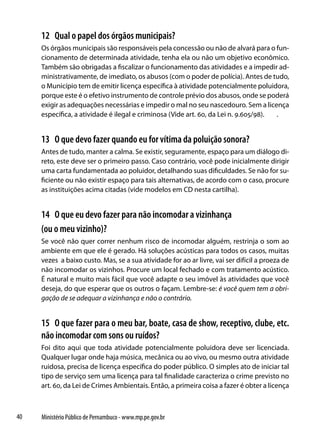 12 Qual o papel dos órgãos municipais?
     Os órgãos municipais são responsáveis pela concessão ou não de alvará para o fun-
     cionamento de determinada atividade, tenha ela ou não um objetivo econômico.
     Também são obrigadas a fiscalizar o funcionamento das atividades e a impedir ad-
     ministrativamente, de imediato, os abusos (com o poder de polícia). Antes de tudo,
     o Município tem de emitir licença específica à atividade potencialmente poluidora,
     porque este é o efetivo instrumento de controle prévio dos abusos, onde se poderá
     exigir as adequações necessárias e impedir o mal no seu nascedouro. Sem a licença
     específica, a atividade é ilegal e criminosa (Vide art. 60, da Lei n. 9.605/98). .


     13 O que devo fazer quando eu for vítima da poluição sonora?
     Antes de tudo, manter a calma. Se existir, seguramente, espaço para um diálogo di-
     reto, este deve ser o primeiro passo. Caso contrário, você pode inicialmente dirigir
     uma carta fundamentada ao poluidor, detalhando suas dificuldades. Se não for su-
     ficiente ou não existir espaço para tais alternativas, de acordo com o caso, procure
     as instituições acima citadas (vide modelos em CD nesta cartilha).


     14 O que eu devo fazer para não incomodar a vizinhança
     (ou o meu vizinho)?
     Se você não quer correr nenhum risco de incomodar alguém, restrinja o som ao
     ambiente em que ele é gerado. Há soluções acústicas para todos os casos, muitas
     vezes a baixo custo. Mas, se a sua atividade for ao ar livre, vai ser difícil a proeza de
     não incomodar os vizinhos. Procure um local fechado e com tratamento acústico.
     É natural e muito mais fácil que você adapte o seu imóvel às atividades que você
     deseja, do que esperar que os outros o façam. Lembre-se: é você quem tem a obri-
     gação de se adequar a vizinhança e não o contrário.


     15 O que fazer para o meu bar, boate, casa de show, receptivo, clube, etc.
     não incomodar com sons ou ruídos?
     Foi dito aqui que toda atividade potencialmente poluidora deve ser licenciada.
     Qualquer lugar onde haja música, mecânica ou ao vivo, ou mesmo outra atividade
     ruidosa, precisa de licença específica do poder público. O simples ato de iniciar tal
     tipo de serviço sem uma licença para tal finalidade caracteriza o crime previsto no
     art. 60, da Lei de Crimes Ambientais. Então, a primeira coisa a fazer é obter a licença



40   Ministério Público de Pernambuco - www.mp.pe.gov.br
 