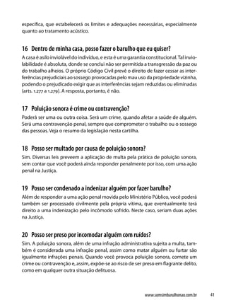 específica, que estabelecerá os limites e adequações necessárias, especialmente
quanto ao tratamento acústico.


16 Dentro de minha casa, posso fazer o barulho que eu quiser?
A casa é asilo inviolável do indivíduo, e esta é uma garantia constitucional. Tal invio-
labilidade é absoluta, donde se conclui não ser permitida a transgressão da paz ou
do trabalho alheios. O próprio Código Civil prevê o direito de fazer cessar as inter-
ferências prejudiciais ao sossego provocadas pelo mau uso da propriedade vizinha,
podendo o prejudicado exigir que as interferências sejam reduzidas ou eliminadas
(arts. 1.277 a 1.279). A resposta, portanto, é não.


17 Poluição sonora é crime ou contravenção?
Poderá ser uma ou outra coisa. Será um crime, quando afetar a saúde de alguém.
Será uma contravenção penal, sempre que comprometer o trabalho ou o sossego
das pessoas. Veja o resumo da legislação nesta cartilha.


18 Posso ser multado por causa de poluição sonora?
Sim. Diversas leis preveem a aplicação de multa pela prática de poluição sonora,
sem contar que você poderá ainda responder penalmente por isso, com uma ação
penal na Justiça.


19 Posso ser condenado a indenizar alguém por fazer barulho?
Além de responder a uma ação penal movida pelo Ministério Público, você poderá
também ser processado civilmente pela própria vítima, que eventualmente terá
direito a uma indenização pelo incômodo sofrido. Neste caso, seriam duas ações
na Justiça.


20 Posso ser preso por incomodar alguém com ruídos?
Sim. A poluição sonora, além de uma infração administrativa sujeita a multa, tam-
bém é considerada uma infração penal, assim como matar alguém ou furtar são
igualmente infrações penais. Quando você provoca poluição sonora, comete um
crime ou contravenção e, assim, expõe-se ao risco de ser preso em flagrante delito,
como em qualquer outra situação delituosa.



                                                             www.somsimbarulhonao.com.br   41
 