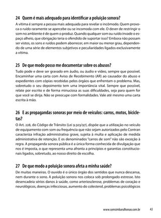 24 Quem é mais adequado para identificar a poluição sonora?
A vítima é sempre a pessoa mais adequada para revelar o incômodo. Quem provo-
ca o ruído raramente se apercebe ou se incomoda com ele. O dever de restringir o
som no ambiente é de quem o produz. Quando qualquer som ou ruído invade o es-
paço alheio, que obrigação teria o ofendido de suportar isso? Embora não possam
ser vistos, os sons e ruídos podem aborrecer, em maior ou menor grau, dependen-
do de uma série de elementos subjetivos e peculiaridades ligados exclusivamente
a vítima.


25 De que modo posso me documentar sobre os abusos?
Tudo pode e deve ser gravado em áudio, ou áudio e vídeo, sempre que possível.
Encaminhar uma carta com Aviso de Recebimento (AR) ao causador do abuso e
expedientes com cópias recebidas pelos órgãos que enfrentam o problema. Mas,
sobretudo o seu depoimento tem uma importância vital. Sempre que possível,
relate por escrito e de forma minuciosa as suas dificuldades, seja para quem for
que você se dirija. Não se preocupe com formalidades. Vale até mesmo uma carta
escrita à mão.


26 E as propagandas sonoras por meio de veículos: carros, motos, bicicle-
tas?
O Art. 228, do Código de Trânsito (Lei 9.503/97), dispõe que a utilização no veículo
de equipamento com som ou frequência que não sejam autorizados pelo Contran
caracteriza infração administrativa grave, sujeita à multa e aplicação de medida
administrativa de retenção. E os denominados “carros de som” não são exceção à
regra. A propaganda sonora pública é a única forma conhecida de divulgação que
nos é imposta, o que representa uma afronta a princípios e garantias constitucio-
nais ligados, sobretudo, ao nosso direito de escolha.


27 De que modo a poluição sonora afeta a minha saúde?
De muitas maneiras. O ouvido é o único órgão dos sentidos que nunca descansa,
nem durante o sono. A poluição sonora nos coloca sob prolongado estresse. Isto
desencadeia sérios danos à saúde, como arteriosclerose, problemas de coração e
neurológicos, doenças infecciosas, aumento do colesterol, problemas psicológicos




                                                           www.somsimbarulhonao.com.br   43
 