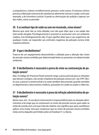 e psiquiátricos, insônia, envelhecimento precoce, entre outros. O estresse crônico
     provoca a liberação excessiva de substâncias altamente nocivas à saúde, como por
     exemplo, a do hormônio cortisol. A perda ou diminuição da audição é apenas um
     dos males, como se percebe.


     28 E se nenhum tipo de ruído ou som me incomoda, estou imune?
     Mesmo que você não se sinta afetado, isso não quer dizer que a sua saúde não
     está sendo atingida. Psicologicamente é possível se acostumar com um ambiente
     ruidoso, mas fisiologicamente não. O que significa dizer que o seu organismo, de
     qualquer modo, vai responder aos estímulos negativos da poluição sonora (vide
     resposta anterior).


     29 O que é decibelímetro?
     Trata-se de um equipamento desenvolvido e utilizado para a aferição dos níveis
     de pressão sonora emitidos por determinada fonte ou presentes em determinado
     ambiente.


     30 O decibelímetro é necessário à prova do crime ou contravenção de po-
     luição sonora?
     Não. O Código de Processo Penal somente exige a prova pericial para as infrações
     que deixam vestígios, não sendo a hipótese de poluição sonora (art. 158, CPP). Nes-
     te caso, a prova é a testemunhal e às vezes também documental, quando somados
     os depoimentos a documentos médicos, gravações em áudio ou áudio e vídeo etc.


     31 O decibelímetro é necessário à prova da infração administrativa de po-
     luição sonora?
     Neste caso, sim. O uso desse instrumento é imprescindível, pois na situação admi-
     nistrativa a lei exige que se comprovem os níveis de pressão sonora, para saber se
     estão de acordo com a lei que trata da matéria. Isso significa que, para a prefeitura
     aplicar uma multa, terá que comprovar que os níveis de pressão sonora emitidos
     estão acima daqueles permitidos pela Lei Estadual nº 12.789/05.




44   Ministério Público de Pernambuco - www.mp.pe.gov.br
 