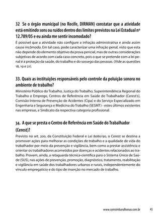 32 Se o órgão municipal (no Recife, DIRMAN) constatar que a atividade
está emitindo sons ou ruídos dentro dos limites previstos na Lei Estadual nº
12.789/05 e eu ainda me sentir incomodado?
É possível que a atividade não configure a infração administrativa e ainda assim
cause incômodo. Em tal caso, pode caracterizar uma infração penal, visto que esta
não depende do elemento objetivo da prova pericial, mas de outras considerações
subjetivas de acordo com cada caso concreto, pois o que se pretende com a lei pe-
nal é a proteção da saúde, do trabalho e do sossego das pessoas. (Vide as questões
18, 19 e 21).


33. Quais as instituições responsáveis pelo controle da poluição sonora no
ambiente de trabalho?
Ministério Público do Trabalho, Justiça do Trabalho, Superintendência Regional do
Trabalho e Emprego, Centros de Referência em Saúde do Trabalhador (Cerest’s),
Comisão Interna de Prevenção de Acidentes (Cipa) e do Serviço Especializado em
Engenharia e Segurança e Medicina do Trabalho (SESMT) - estes últimos existentes
nas empresas, e Sindicato da respectiva categoria profissional.


34. A que se presta o Centro de Referência em Saúde do Trabalhador
(Cerest)?
Previsto no art. 200, da Constituição Federal e Lei 8080/90, o Cerest se destina a
promover ações para melhorar as condições de trabalho e a qualidade de vida do
trabalhador por meio da prevenção e vigilância, bem como a prestar assistência e
orientar os trabalhadores acometidos por doenças e acidentes relacionados ao tra-
balho. Provem, ainda, a retaguarda técnica-científica para o Sistema Único de Saú-
de (SUS), nas ações de prevenção, promoção, diagnóstico, tratamento, reabilitação
e vigilância em saúde dos trabalhadores urbanos e rurais, independentemente do
vínculo empregatício e do tipo de inserção no mercado de trabalho.




                                                         www.somsimbarulhonao.com.br   45
 