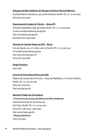 Delegacia do Meio Ambiente de Infrações de Menor Potencial Ofensivo
     Avenida Martins de Barros, 593, Santo Antônio, Recife–PE, c e p 50 010-240
     Fone (81) 3419 3600


     Departamento Estadual de Trânsito – Detran/PE
     Estrada do Barbalho, 889, Iputinga, Recife–PE, c e p 50 690-900
     E-mail: ouvidoria@detran.pe.gov.br
     Site www.detran.pe.gov.br
     Ouvidoria (81) 3454 8405


     Diretoria de Controle Urbano da PCR – Dircon
     Cais do Apolo, 925, 12º andar, sala 16, Recife–PE, c e p 50 030-230
     E-mail dircon@recife.pe.gov.br
     Site www.recife.pe.gov.br
     Fone (81) 3232 8787


     Disque Denúncia
     3421 9595


     Governo de Pernambuco/Pacto pela Vida
     Palácio do Campo das Princesas – Praça da República, s/n, Santo Antônio,
     Recife–PE, c e p 50 010-928
     Fone (81) 3183 7610
     Site www.pe.gov.br


     Ministério Público de Pernambuco
     • Promotoria de Justiça de Defesa do Meio Ambiente
     Avenida Visconde de Suassuna, 99,
     Boa Vista, Recife–PE, c e p 50 050-540
     Fone (81) 3182 7452 / 3182 7449
     Site www.mp.pe.gov.br
     • Disque Denúncia
     0800 281 9455



48   Ministério Público de Pernambuco - www.mp.pe.gov.br
 