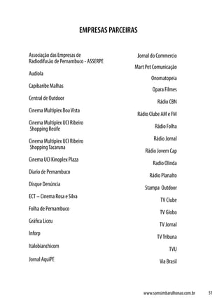 EMPRESAS PARCEIRAS

Associação das Empresas de                       Jornal do Commercio
Radiodifusão de Pernambuco - ASSERPE
                                             Mart Pet Comunicação
Audiola
                                                       Onomatopeia
Capibaribe Malhas
                                                        Opara Filmes
Central de Outdoor
                                                          Rádio CBN
Cinema Multiplex Boa Vista
                                              Rádio Clube AM e FM
Cinema Multiplex UCI Ribeiro
Shopping Recife                                          Rádio Folha

Cinema Multiplex UCI Ribeiro                            Rádio Jornal
Shopping Tacaruna
                                                    Rádio Jovem Cap
Cinema UCI Kinoplex Plaza
                                                        Radio Olinda
Diario de Pernambuco
                                                      Rádio Planalto
Disque Denúncia
                                                    Stampa Outdoor
ECT – Cinema Rosa e Silva
                                                            TV Clube
Folha de Pernambuco
                                                           TV Globo
Gráfica Liceu
                                                           TV Jornal
Inforp
                                                          TV Tribuna
Italobianchicom
                                                                TVU
Jornal AquiPE                                              Via Brasil




                                                   www.somsimbarulhonao.com.br   51
 