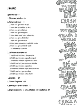 SUMÁRIO

Apresentação – 8
1. Silento e o barulho – 10
2. Posturas diversas – 17
  2.1 Como deve agir a vítima em geral
  2.2 Como deve agir o poluidor em geral
  2.3 Como deve agir o trabalhador
  2.4 Como deve agir o empregador
  2.5 Como devem agir o Estado e os Municípios
  2.6 Como deve agir o policial militar
  2.7 Como deve agir o policial civil
  2.8 Como devem agir o agente e o policial de trânsito
  2.9 Como deve agir o condutor de veículo
  2.10 Como deve agir o construtor

3. Defenda o seu direito - 23
  3.1 Modelos que interessam à vítima em geral
  3.2 Modelos que interessam ao poluidor em geral
  3.3 Modelos que interessam ao policial civil e militar
  3.4 Modelos que interessam ao promotor de justiça
  3.5 Modelos que interessam às prefeituras
  3.6 Modelos que interessam ao procurador do trabalho
  3.7 Modelos que interessam ao sindicato
  3.8 Modelos que interessam ao trabalhador

4. Legislação – 29
5. Dúvidas frequentes – 37
6. Endereços e telefones úteis – 47
7. Empresas parceiras da campanha Som Sim Barulho Não - 51
 