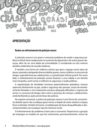 APRESENTAÇÃO

       Razões ao enfrentamento da poluição sonora

       A poluição sonora é um grave e crescente problema de saúde e segurança pú-
    blica no Brasil, forte coadjuvante no aumento da depressão e de outras graves do-
    enças, além de ser uma aliada da criminalidade. É considerada um dos maiores
    desafios ambientais do mundo moderno.
       É também uma forma de violência urbana que gera e agrega outros tipos de
    abuso, atraindo e abrigando diversos delitos graves, como o tráfico e o consumo de
    drogas, especialmente por adolescentes, e a prostituição infanto juvenil. Por outro
    lado, o enfrentamento da poluição sonora favorece a uma cidade e um trânsito
    mais tranquilos, assim como a melhoria na segurança e saúde públicas.
       A regularização de atividades humanas potencialmente poluidoras sonoras
    repercute diretamente na paz, saúde e segurança das pessoas. Locais de entrete-
    nimento fechados e com tratamento acústico adequado dificultam o ingresso de
    armas e o consumo de drogas, bem como a presença de crianças e adolescentes,
    ainda facilitando as ações preventivas das polícias.
        No aspecto comercial, a prática da poluição sonora é uma forma de concorrên-
    cia desleal: quem não se adéqua gasta menos e dispõe de maior atrativo e espaço
    físico à clientela. Também fomenta a multiplicação de locais desqualificados e des-
    comprometidos com qualquer tipo de interesse social.
      O enfrentamento do problema é bom para a economia. Proporciona a geração
    de empregos na medida em que faz movimentar, permanentemente, nichos de




8   Ministério Público de Pernambuco - www.mp.pe.gov.br
 