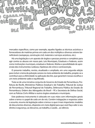 mercados específicos, como por exemplo, aqueles ligados as técnicas acústicas e
fornecedores de matérias primas em cada um dos múltiplos e diversos setores be-
neficiáveis (autopeças, construção civil, materiais e serviços acústicos, etc.).
  Há uma legislação e um aparato de órgãos e pessoas prontos e completos para
agir contra os abusos em nosso país. Leis Municipais, Estaduais e Federais, assim
como instituições municipais, estaduais e federais. Multas e possibilidade de apre-
ensão dos instrumentos ruidosos, hipóteses de crime e contravenção.
  O presente trabalho, revisto, atualizado e ampliado, em uma segunda edição
para incluir o tema da poluição sonora no meio ambiente do trabalho, propõe-se a
contribuir para a efetividade na aplicação das leis, que garantem nossas escolhas e
um meio ambiente sadio e equilibrado.
   Trata-se de uma iniciativa conjunta do Governo do Estado de Pernambuco, Pre-
feitura do Recife, Ministérios Públicos Estadual e do Trabalho, Tribunal de Justiça
de Pernambuco, Tribunal Regional do Trabalho, Defensoria Pública do Estado de
Pernambuco, Ordem dos Advogados do Brasil – PE e Secretaria de Defesa Social,
com as Policias Civil e Militar e outros órgãos estaduais e municipais.
   Este poderoso instrumento é colocado em suas mãos com informações gerais
sobre o tema e o papel de cada um de nós. Contém indagações e respostas sobre
o assunto, resumo da legislação sobre o tema e o que é mais importante: modelos
de documentos diversos, dispostos em meio digital para que você faça valer o seu
direito à segurança, ao descanso, ao trabalho, à saúde... ao silêncio.




                                                          www.somsimbarulhonao.com.br   9
 