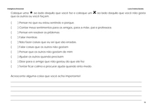 Inteligência Emocional Lúcia Cristina Zanella
13
Coloque uma ao lado daquilo que você faz e coloque um ao lado daquilo que você não gosta
que os outros ou você façam.
( ) Pensar no que eu estou sentindo e porque.
( ) Contar meus sentimentos para os amigos, para a mãe, pai e professora.
( ) Pensar em resolver os prblemas
( ) Falar mentiras
( ) Não fazer coisas que eu sei que são erradas.
( ) Falar coisas que os outros não gostam
( ) Pensar que os outros não gostam de mim
( ) Ajudar os outros quando precisam
( ) Dizer para o amigo que não gostou do que ele fez
( ) Tentar ficar calmo e procurar ajuda quando sinto medo.
Acrescente alguma coisa que você acha importante!
___________________________________________________________________________________________________
___________________________________________________________________________________________________
___________________________________________________________________________________________________
___________________________________________________________________________________________________
___________________________________________________________________________________________________
 