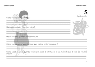 Inteligência Emocional Lúcia Cristina Zanella
14
5Jogo das emoções
Como você está se sentindo?
_________________________________________________________________________________
_________________________________________________________________________________
_________________________________________________________________________________
Que coisas deixam você com raiva ?
_________________________________________________________________________________
_________________________________________________________________________________
_________________________________________________________________________________
O que você faz quando está com raiva?
______________________________________________________________________________________________________
______________________________________________________________________________________________________
Como você se sente quando você quer patinar e não consegue ?
______________________________________________________________________________________________________
______________________________________________________________________________________________________
Como você se sente quando você quer assistir à televisão e a sua mãe diz que é hora de você se
deitar?
_____________________________________________________________________________________________________
_____________________________________________________________________________________________________
 