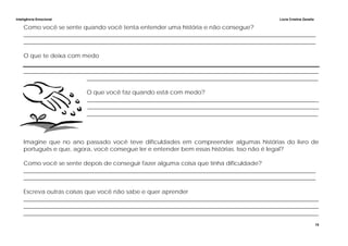 Inteligência Emocional Lúcia Cristina Zanella
15
Como você se sente quando você tenta entender uma história e não consegue?
_____________________________________________________________________________________________________
_____________________________________________________________________________________________________
O que te deixa com medo
______________________________________________________________________________________________________
________________________________________________________________________________
O que você faz quando está com medo?
________________________________________________________________________________
________________________________________________________________________________
________________________________________________________________________________
Imagine que no ano passado você teve dificuldades em compreender algumas histórias do livro de
português e que, agora, você consegue ler e entender bem essas histórias. Isso não é legal?
Como você se sente depois de conseguir fazer alguma coisa que tinha dificuldade?
_____________________________________________________________________________________________________
_____________________________________________________________________________________________________
Escreva outras coisas que você não sabe e quer aprender
______________________________________________________________________________________________________
______________________________________________________________________________________________________
______________________________________________________________________________________________________
 
