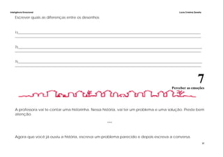 Inteligência Emocional Lúcia Cristina Zanella
17
Escrever quais as diferenças entre os desenhos
1)___________________________________________________________________________________________________________________
_____________________________________________________________________________________________________________________
2)____________________________________________________________________________________________________________________
_____________________________________________________________________________________________________________________
3)____________________________________________________________________________________________________________________
_____________________________________________________________________________________________________________________
7Perceber as emoções
A professora vai te contar uma historinha. Nessa história, vai ter um problema e uma solução. Preste bem
atenção.
***
Agora que você já ouviu a história, escreva um problema parecido e depois escreva a conversa.
 