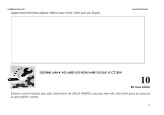 Inteligência Emocional Lúcia Cristina Zanella
21
Agora desenhe mais alguns hábitos que você acha que são legais.
DESENHE UMA AO LADO DOS BONS HÁBITOS QUE VOCÊ TEM!
10Os maus hábitos
Existem outros hábitos que são chamados de MAUS HÁBITOS, porque eles não são bons para as pessoas
ou pra gente, como:
 