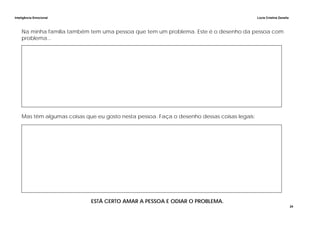 Inteligência Emocional Lúcia Cristina Zanella
24
Na minha família também tem uma pessoa que tem um problema. Este é o desenho da pessoa com
problema...
Mas têm algumas coisas que eu gosto nesta pessoa. Faça o desenho dessas coisas legais:
ESTÁ CERTO AMAR A PESSOA E ODIAR O PROBLEMA.
 