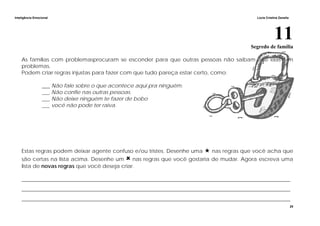 Inteligência Emocional Lúcia Cristina Zanella
25
11Segredo de família
As famílias com problemasprocuram se esconder para que outras pessoas não saibam que elas tem
problemas.
Podem criar regras injustas para fazer com que tudo pareça estar certo, como:
___ Não fale sobre o que acontece aqui pra ninguém.
___ Não confie nas outras pessoas.
___ Não deixe ninguém te fazer de bobo
___ você não pode ter raiva.
Estas regras podem deixar agente confuso e/ou tristes. Desenhe uma nas regras que você acha que
são certas na lista acima. Desenhe um nas regras que você gostaria de mudar. Agora escreva uma
lista de novas regras que você deseja criar.
_____________________________________________________________________________________________________
_____________________________________________________________________________________________________
_____________________________________________________________________________________________________
 