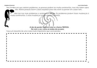 Inteligência Emocional Lúcia Cristina Zanella
26
Nas famílias em que existem problemas, as pessoas podem ter muitos sentimentos, mas não falam sobre
eles. Muitas pessoas fazem coisas esquisitas para não sentir ou pensar em coisas ruins...
Mas isso traz mais problemas e sentimentos difíceis. Os problemas podem trazer mudanças e
muitos sentimentos. E essas mudanças trazem perdas e ganhos.
A dor de perder alguma coisa se chama TRISTEZA.
Ela vem e vai, como as ondas do oceano.
Faça um desenho de uma coisa muito importante que você perdeu:
 