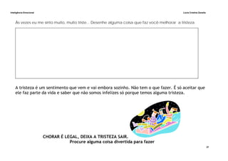 Inteligência Emocional Lúcia Cristina Zanella
27
Às vezes eu me sinto muito, muito triste... Desenhe alguma coisa que faz você melhorar a tristeza.
A tristeza é um sentimento que vem e vai embora sozinho. Não tem o que fazer. É só aceitar que
ele faz parte da vida e saber que não somos infelizes só porque temos alguma tristeza.
CHORAR É LEGAL, DEIXA A TRISTEZA SAIR.
Procure alguma coisa divertida para fazer
 