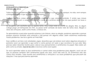 Inteligência Emocional Lúcia Cristina Zanella
3
INTELIGÊNCIA EMOCIONAL
EM SALA DE AULA
Todos nós temos problemas, dificuldades e ficamos tristes e com raiva. Isso porque, na vida, nem sempre
conseguimos tudo o que queremos ou precisamos.
Quando sentimos coisas assim, precisamos entender o que estamos sentindo. É então que nossas
emoções começam a existir. Emoções são coisas que sentimos dentro de nós que podem ser boas e
ruins.
Se eu ganho um cachorro que eu queria tanto, meu corpo todo se enche de alegria. Mas, se algum
colega pega um brinquedo de mim, eu posso sentir vontade de bater nele de tanta raiva. Alegria e
raiva são emoções, assim como medo, a tristeza etc.
Se aprendemos a perceber quando estamos com tristeza, raiva ou alegria, podemos aprender a pensar
porque estamos sentindo essa emoção e daí pensar em alguma saída; assim estaremos resolvendo
nossos problemas. Isso faz a gente ser mais feliz!
Essa cartilha é um livro com atividades, jogos, desenhos que vai ensinar você sobre algumas emoções e
portanto você vai aprender o que sente e como pensar em tudo o que acontece na sua vida. Não
precisa saber desenhar bonito para colocar seus pensamentos e sentimentos no papel. Não existe um
jeito certo ou errado, FAÇA DO SEU JEITO e escreva como você quizer.
Se você aprender sobre os seus sentimentos e contar sobre seus problemas para alguém, você vai ver
que as pessoas também têm sentimentos iguais aos seus; você não está só. Os sentimetos não são
certos nem errados. Todo mundo tem sentimentos e emoções e as vezes problemas que precisam de
soluções. É isso que precisamos aprender.
 