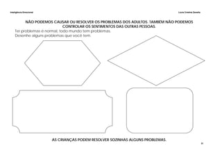 Inteligência Emocional Lúcia Cristina Zanella
31
NÃO PODEMOS CAUSAR OU RESOLVER OS PROBLEMAS DOS ADULTOS. TAMBÉM NÃO PODEMOS
CONTROLAR OS SENTIMENTOS DAS OUTRAS PESSOAS.
Ter problemas é normal, todo mundo tem problemas.
Desenhe alguns problemas que você tem.
AS CRIANÇAS PODEM RESOLVER SOZINHAS ALGUNS PROBLEMAS.
 