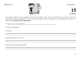 Inteligência Emocional Lúcia Cristina Zanella
33
15As decisões
Dá muito medo e raiva quando nossos pais brigam. Mas não precisamos nos envolver com isso,
podemos sair da sala e ligar a TV ou o rádio para não escutar a briga. Este é um problema dos pais... e
não nosso! TOMAR DECISÕES É IMPORTANTE!
1. Diga o nome do problema ____________________________________________
2. Faça uma lista de:
Escolhas
______________________________________________________________________________________________________
Sentimentos que você tem
______________________________________________________________________________________________________
Para quem posso pedir ajuda?
______________________________________________________________________________________________________
 