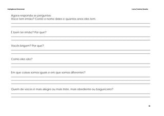 Inteligência Emocional Lúcia Cristina Zanella
36
Agora responda as perguntas:
Voce tem irmão? Conte o nome deles e quantos anos eles tem.
______________________________________________________________________________________________________
______________________________________________________________________________________________________
É bom ter irmão? Por que?
______________________________________________________________________________________________________
______________________________________________________________________________________________________
Vocês brigam? Por que?
______________________________________________________________________________________________________
______________________________________________________________________________________________________
Como eles são?
______________________________________________________________________________________________________
______________________________________________________________________________________________________
Em que coisas somos iguais e em que somos diferentes?
______________________________________________________________________________________________________
______________________________________________________________________________________________________
______________________________________________________________________________________________________
Quem de voces é mais alegre ou mais triste, mais obediente ou bagunceiro?
______________________________________________________________________________________________________
______________________________________________________________________________________________________
 