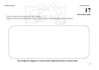 Inteligência Emocional Lúcia Cristina Zanella
37
17Meu melhor amigo
Você vai ouvir uma história de dois amigos.
Agora conte para a professora o que você achou e desenhe algo sobre a historia:
Ser amigo de alguém é coisa muita importante para a nossa vida
 