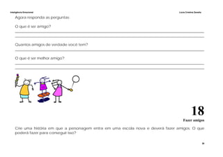 Inteligência Emocional Lúcia Cristina Zanella
38
Agora responda as perguntas:
O que é ser amigo?
______________________________________________________________________________________________________
______________________________________________________________________________________________________
Quantos amigos de verdade você tem?
______________________________________________________________________________________________________
O que é ser melhor amigo?
______________________________________________________________________________________________________
______________________________________________________________________________________________________
18Fazer amigos
Crie uma história em que a personagem entra em uma escola nova e deverá fazer amigos. O que
poderá fazer para conseguir isso?
 