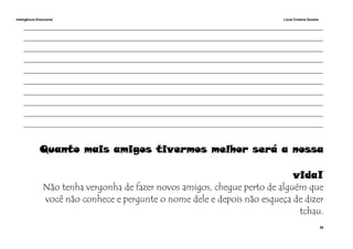 Inteligência Emocional Lúcia Cristina Zanella
39
______________________________________________________________________________________________________
______________________________________________________________________________________________________
______________________________________________________________________________________________________
______________________________________________________________________________________________________
______________________________________________________________________________________________________
______________________________________________________________________________________________________
______________________________________________________________________________________________________
______________________________________________________________________________________________________
______________________________________________________________________________________________________
______________________________________________________________________________________________________
Quanto mais amigos tivermos melhor será a nossa
vida!
Não tenha vergonha de fazer novos amigos, chegue perto de alguém que
você não conhece e pergunte o nome dele e depois não esqueça de dizer
tchau.
 