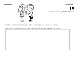 Inteligência Emocional Lúcia Cristina Zanella
40
19Meninos e meninas, igualdades e diferenças
Você vai ouvir outra história, agora sobre as diferenças entre meninos e meninas.
Agora conte para a professora o que você achou e desenhe algo sobre a historia:
 