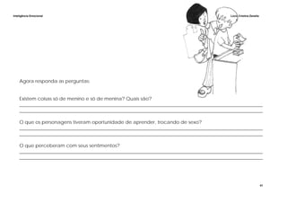 Inteligência Emocional Lúcia Cristina Zanella
41
Agora responda as perguntas:
Existem coisas só de menino e só de menina? Quais são?
______________________________________________________________________________________________________
______________________________________________________________________________________________________
O que os personagens tiveram oportunidade de aprender, trocando de sexo?
______________________________________________________________________________________________________
______________________________________________________________________________________________________
O que perceberam com seus sentimentos?
______________________________________________________________________________________________________
______________________________________________________________________________________________________
 