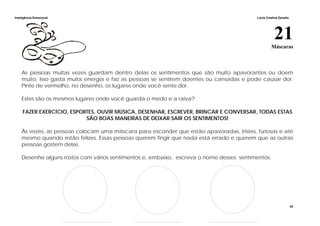 Inteligência Emocional Lúcia Cristina Zanella
43
21Máscaras
As pessoas muitas vezes guardam dentro delas os sentimentos que são muito apavorantes ou doem
muito. Isso gasta muita energia e faz as pessoas se sentirem doentes ou cansadas e pode causar dor.
Pinte de vermelho, no desenho, os lugares onde você sente dor.
Estes são os mesmos lugares onde você guarda o medo e a raiva?
FAZER EXERCÍCIO, ESPORTES, OUVIR MÚSICA, DESENHAR, ESCREVER, BRINCAR E CONVERSAR, TODAS ESTAS
SÃO BOAS MANEIRAS DE DEIXAR SAIR OS SENTIMENTOS!
Às vezes, as pessoas colocam uma máscara para esconder que estão apavoradas, tristes, furiosas e até
mesmo quando estão felizes. Essas pessoas querem fingir que nada está errado e querem que as outras
pessoas gostem delas.
Desenhe alguns rostos com vários sentimentos e, embaixo, escreva o nome desses sentimentos.
 