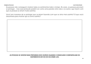 Inteligência Emocional Lúcia Cristina Zanella
44
As pessoas não conseguem mostrar todos os sentimentos todo o tempo. Às vezes, as pessoas precisam
se proteger... mas essa proteção podem ser como uma parede entre elas e os outros, que fazem com
que as pessoas se sintam muito sozinhas.
Você tem maneiras de se proteger que acabam fazendo com que se sinta mais sozinho? O que você
desenharia para mostrar que se sente sozinho?
AS PESSOAS SE SENTEM MAIS PRÓXIMAS DOS OUTROS QUANDO CONSEGUEM COMPARTILHAR OS
SENTIMENTOS EM VEZ DE ESCONDÊ-LOS.
 