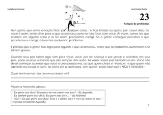 Inteligência Emocional Lúcia Cristina Zanella
47
23Solução de problemas
Tem gente que sente emoção fácil, por qualquer coisa... e fica irritado ou quieto por causa disso. Se
você é assim, tente olhar para o que aconteceu como se não fosse com você. Às vezes, somos nós que
erramos em alguma coisa e se for assim, precisamos corrigir. Se a gente consegue perceber o que
aconteceu e corrigir, estaremos resolvendo problemas.
É preciso que a gente fale logo para alguém o que aconteceu, antes que os problemas aumentem e se
tornem graves.
Quando seus pais falam algo ruim para você, você, por ser criança e por gostar e acreditar em seus
pais, pode acabar achando que eles sempre têm razão. As vezes nossos pais também erram. Você não
deve começar a pensar que você é uma pessoa má, ou que quem chora é “maricas” e que quem não
aprende na escola é burro. As vezes até a professora, sem querer, pode falar isso! E NÃO É VERDADE!
Quais sentimentos não devemos deixar sair?
______________________________________________________________________________________________________
______________________________________________________________________________________________________
Vejam a historinha abaixo:
- Eu quero esse doce! Eu quero e eu vou comer esse doce! – diz Juquinha.
- Eu também quero esse doce! Eu quero esse doce… – diz Pedrinho.
- Não!!! Eu que quero esse doce. Esse é o último doce e você já comeu os seus! –
responde novamente Juquinha.
 
