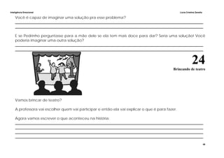 Inteligência Emocional Lúcia Cristina Zanella
48
Você é capaz de imaginar uma solução pra esse problema?
_____________________________________________________________________________________________________
_____________________________________________________________________________________________________
E se Pedrinho perguntasse para a mãe dele se ela tem mais doce para dar? Seria uma solução! Você
poderia imaginar uma outra solução?
_____________________________________________________________________________________________________
_____________________________________________________________________________________________________
24Brincando de teatro
Vamos brincar de teatro?
A professora vai escolher quem vai participar e então ela vai explicar o que é para fazer.
Agora vamos escrever o que aconteceu na história:
_____________________________________________________________________________________________________
_____________________________________________________________________________________________________
_____________________________________________________________________________________________________
_____________________________________________________________________________________________________
 