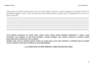 Inteligência Emocional Lúcia Cristina Zanella
49
Vimos que o menino queria brincar com as outras duas crianças e elas se negaram a permitir. Esse foi o
problema! Agora o que vocês acham que ele poderia fazer ou dizer para conseguir brincar com as
duas crianças?
______________________________________________________________________________________________________
______________________________________________________________________________________________________
______________________________________________________________________________________________________
______________________________________________________________________________________________________
______________________________________________________________________________________________________
______________________________________________________________________________________________________
______________________________________________________________________________________________________
Essa história acontece na nossa vida, assim como várias outras histórias diferentes. E tudo o que
acontece com agente e com nossa família e nossos amigos, nos ensina a pensar e resolver coisas
parecidas que acontecem com a gente.
Sempre que você se lembrar pense sobre as coisas que você está vivendo e sentindo pois irá ajudar
você a resolver mais fácil e melhor as suas dificuldades
...e ser MAIS FELIZ! Ter MAIS AMIGOS e MAIS SUCESSO NA VIDA!
 